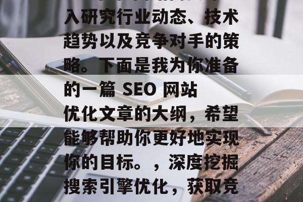 SEO优化网站需要深入研究行业动态、技术趋势以及竞争对手的策略。下面是我为你准备的一篇 SEO 网站优化文章的大纲,希望能够帮助你更好地实现你的目标。,深度挖掘搜索引擎优化,获取竞争优势的关键要素 SEO优化网站需要深入研究行业动态、技术趋势以及竞争对手的策略。下面是我为你准备的一篇 SEO 网站优化文章的大纲,希望能够帮助你更好地实现你的目标。,深度挖掘搜索引擎优化,获取竞争优势的关键要素