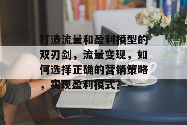 打造流量和盈利模型的双刃剑,流量变现,如何选择正确的营销策略,实现盈利模式? 打造流量和盈利模型的双刃剑,流量变现,如何选择正确的营销策略,实现盈利模式?