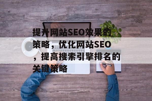 提升网站SEO效果的策略,优化网站SEO,提高搜索引擎排名的关键策略 提升网站SEO效果的策略,优化网站SEO,提高搜索引擎排名的关键策略