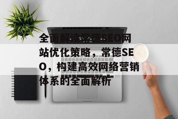 全面解读常德SEO网站优化策略,常德SEO,构建高效网络营销体系的全面解析 全面解读常德SEO网站优化策略,常德SEO,构建高效网络营销体系的全面解析