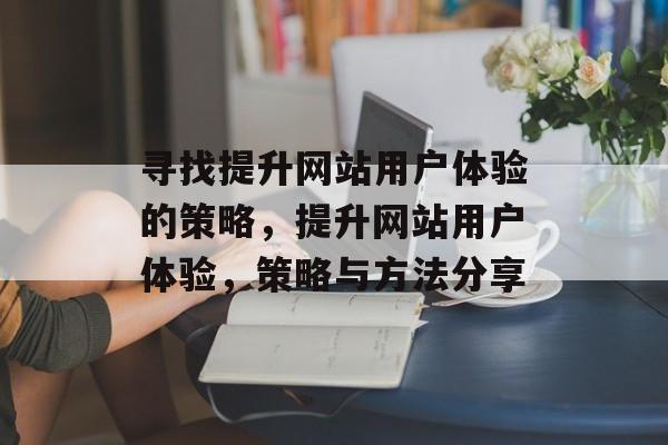 寻找提升网站用户体验的策略,提升网站用户体验,策略与方法分享 寻找提升网站用户体验的策略,提升网站用户体验,策略与方法分享
