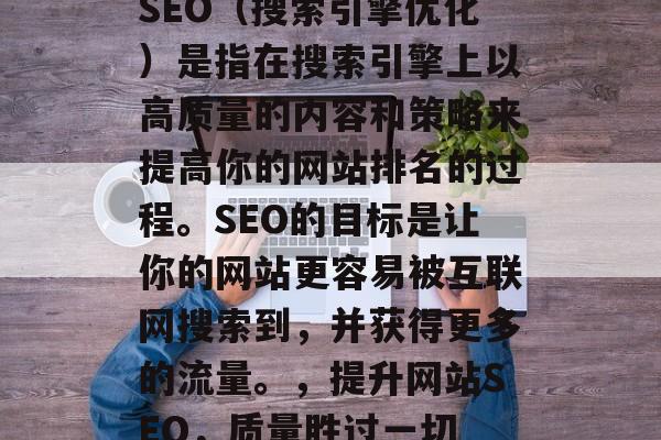SEO(搜索引擎优化)是指在搜索引擎上以高质量的内容和策略来提高你的网站排名的过程。SEO的目标是让你的网站更容易被互联网搜索到,并获得更多的流量。,提升网站SEO,质量胜过一切 SEO(搜索引擎优化)是指在搜索引擎上以高质量的内容和策略来提高你的网站排名的过程。SEO的目标是让你的网站更容易被互联网搜索到,并获得更多的流量。,提升网站SEO,质量胜过一切