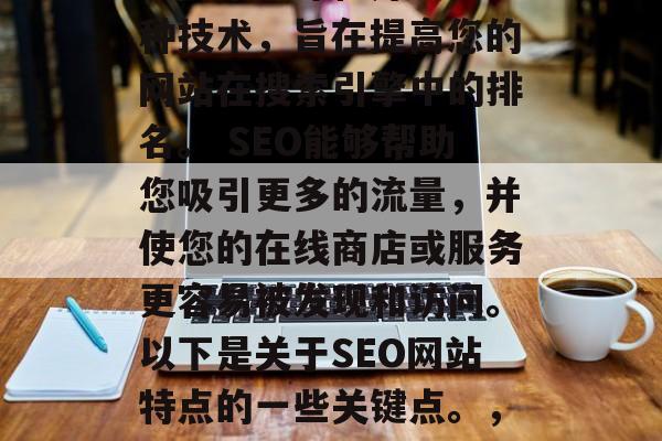 SEO(搜索引擎优化)网站设计和开发是一种技术,旨在提高您的网站在搜索引擎中的排名。 SEO能够帮助您吸引更多的流量,并使您的在线商店或服务更容易被发现和访问。以下是关于SEO网站特点的一些关键点。,提升网站排名,SEO设计与开发的重要性 SEO(搜索引擎优化)网站设计和开发是一种技术,旨在提高您的网站在搜索引擎中的排名。 SEO能够帮助您吸引更多的流量,并使您的在线商店或服务更容易被发现和访问。以下是关于SEO网站特点的一些关键点。,提升网站排名,SEO设计与开发的重要性