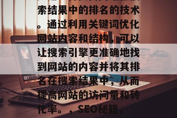 SEO（搜索引擎优化）是一种提高网站在搜索结果中的排名的技术。通过利用关键词优化网站内容和结构，可以让搜索引擎更准确地找到网站的内容并将其排名在搜索结果中，从而提高网站的访问量和转化率。，SEO秘籍，提升网站排名的关键技巧