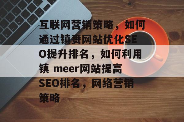 互联网营销策略,如何通过镇赉网站优化SEO提升排名,如何利用镇 meer网站提高SEO排名,网络营销策略 互联网营销策略,如何通过镇赉网站优化SEO提升排名,如何利用镇 meer网站提高SEO排名,网络营销策略