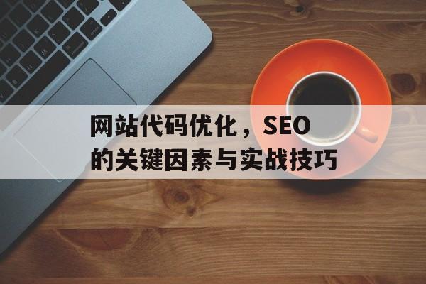 网站代码优化,SEO的关键因素与实战技巧 网站代码优化,SEO的关键因素与实战技巧