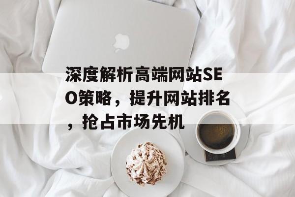 深度解析高端网站SEO策略,提升网站排名,抢占市场先机 深度解析高端网站SEO策略,提升网站排名,抢占市场先机