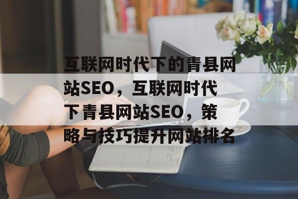 互联网时代下的青县网站SEO,互联网时代下青县网站SEO,策略与技巧提升网站排名 互联网时代下的青县网站SEO,互联网时代下青县网站SEO,策略与技巧提升网站排名