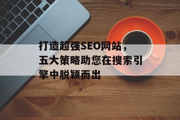 打造超强SEO网站,五大策略助您在搜索引擎中脱颖而出 打造超强SEO网站,五大策略助您在搜索引擎中脱颖而出