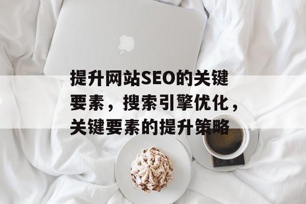 提升网站SEO的关键要素,搜索引擎优化,关键要素的提升策略 提升网站SEO的关键要素,搜索引擎优化,关键要素的提升策略