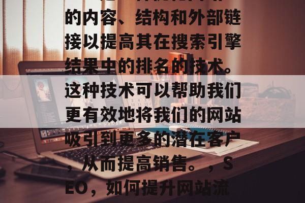 SEO是一种优化网站的内容、结构和外部链接以提高其在搜索引擎结果中的排名的技术。这种技术可以帮助我们更有效地将我们的网站吸引到更多的潜在客户,从而提高销售。,SEO,如何提升网站流量? SEO是一种优化网站的内容、结构和外部链接以提高其在搜索引擎结果中的排名的技术。这种技术可以帮助我们更有效地将我们的网站吸引到更多的潜在客户,从而提高销售。,SEO,如何提升网站流量?