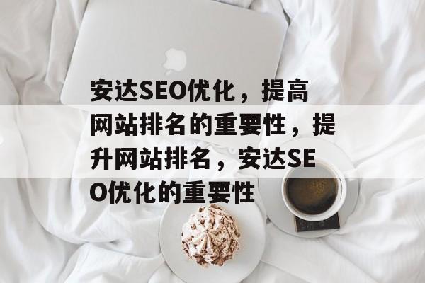 安达SEO优化,提高网站排名的重要性,提升网站排名,安达SEO优化的重要性 安达SEO优化,提高网站排名的重要性,提升网站排名,安达SEO优化的重要性