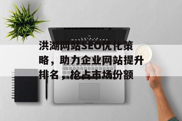 洪湖网站SEO优化策略,助力企业网站提升排名,抢占市场份额 洪湖网站SEO优化策略,助力企业网站提升排名,抢占市场份额