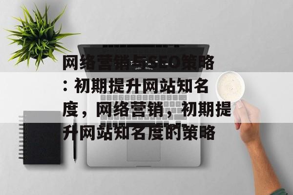 网络营销与SEO策略: 初期提升网站知名度,网络营销,初期提升网站知名度的策略 网络营销与SEO策略: 初期提升网站知名度,网络营销,初期提升网站知名度的策略