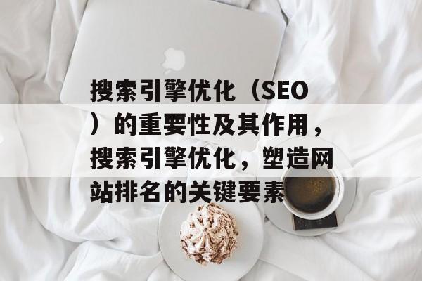 搜索引擎优化(SEO)的重要性及其作用,搜索引擎优化,塑造网站排名的关键要素 搜索引擎优化(SEO)的重要性及其作用,搜索引擎优化,塑造网站排名的关键要素