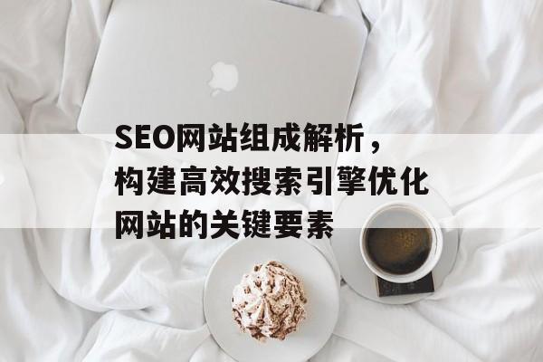 SEO网站组成解析,构建高效搜索引擎优化网站的关键要素 SEO网站组成解析,构建高效搜索引擎优化网站的关键要素