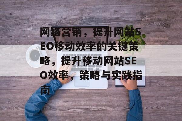 网络营销,提升网站SEO移动效率的关键策略,提升移动网站SEO效率,策略与实践指南 网络营销,提升网站SEO移动效率的关键策略,提升移动网站SEO效率,策略与实践指南