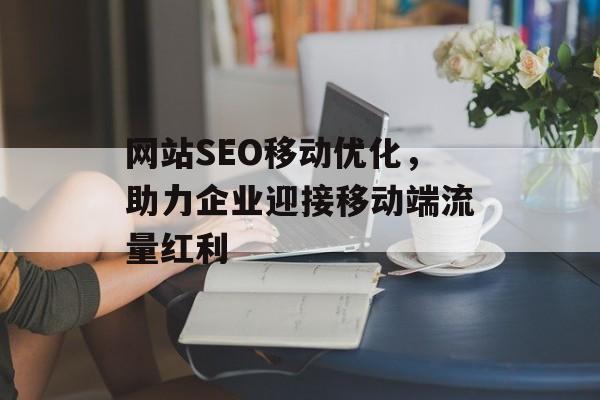 网站SEO移动优化,助力企业迎接移动端流量红利 网站SEO移动优化,助力企业迎接移动端流量红利