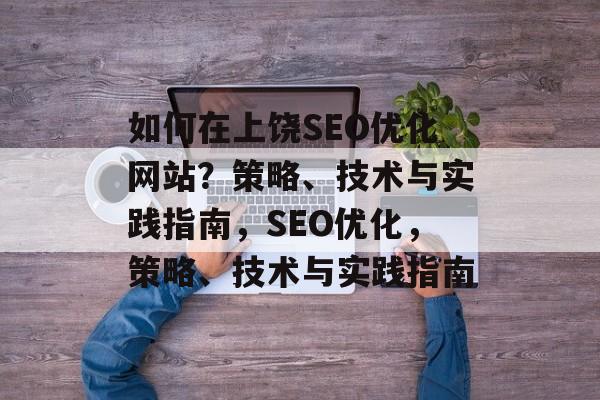 如何在上饶SEO优化网站?策略、技术与实践指南,SEO优化,策略、技术与实践指南 如何在上饶SEO优化网站?策略、技术与实践指南,SEO优化,策略、技术与实践指南