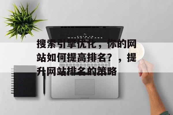 搜索引擎优化,你的网站如何提高排名?,提升网站排名的策略 搜索引擎优化,你的网站如何提高排名?,提升网站排名的策略