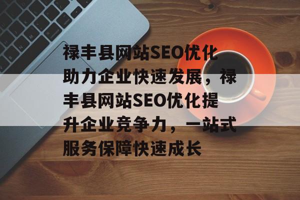 禄丰县网站SEO优化助力企业快速发展,禄丰县网站SEO优化提升企业竞争力,一站式服务保障快速成长 禄丰县网站SEO优化助力企业快速发展,禄丰县网站SEO优化提升企业竞争力,一站式服务保障快速成长