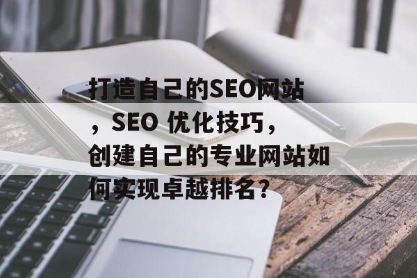 打造自己的SEO网站，SEO 优化技巧，创建自己的专业网站如何实现卓越排名？