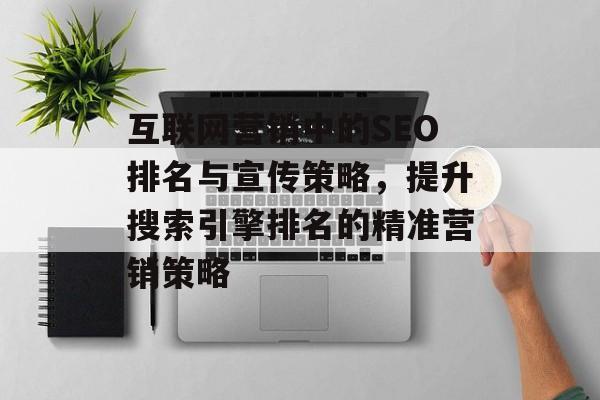 互联网营销中的SEO排名与宣传策略,提升搜索引擎排名的精准营销策略 互联网营销中的SEO排名与宣传策略,提升搜索引擎排名的精准营销策略