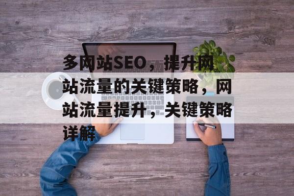 多网站SEO,提升网站流量的关键策略,网站流量提升,关键策略详解 多网站SEO,提升网站流量的关键策略,网站流量提升,关键策略详解