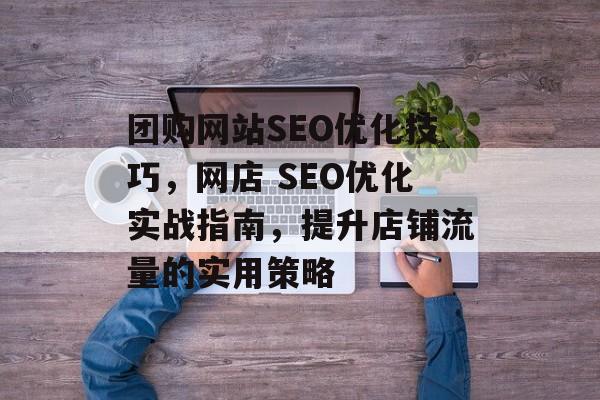 团购网站SEO优化技巧,网店 SEO优化实战指南,提升店铺流量的实用策略 团购网站SEO优化技巧,网店 SEO优化实战指南,提升店铺流量的实用策略