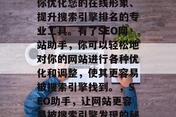 SEO网站助手是帮助你优化您的在线形象、提升搜索引擎排名的专业工具。有了SEO网站助手,你可以轻松地对你的网站进行各种优化和调整,使其更容易被搜索引擎找到。,SEO助手,让网站更容易被搜索引擎发现的秘密武器 SEO网站助手是帮助你优化您的在线形象、提升搜索引擎排名的专业工具。有了SEO网站助手,你可以轻松地对你的网站进行各种优化和调整,使其更容易被搜索引擎找到。,SEO助手,让网站更容易被搜索引擎发现的秘密武器