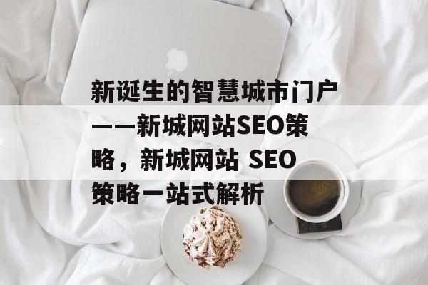 新诞生的智慧城市门户——新城网站SEO策略,新城网站 SEO策略一站式解析 新诞生的智慧城市门户——新城网站SEO策略,新城网站 SEO策略一站式解析