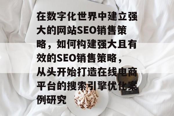 在数字化世界中建立强大的网站SEO销售策略,如何构建强大且有效的SEO销售策略,从头开始打造在线电商平台的搜索引擎优化案例研究 在数字化世界中建立强大的网站SEO销售策略,如何构建强大且有效的SEO销售策略,从头开始打造在线电商平台的搜索引擎优化案例研究