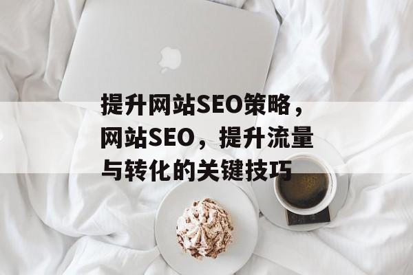 提升网站SEO策略,网站SEO,提升流量与转化的关键技巧 提升网站SEO策略,网站SEO,提升流量与转化的关键技巧
