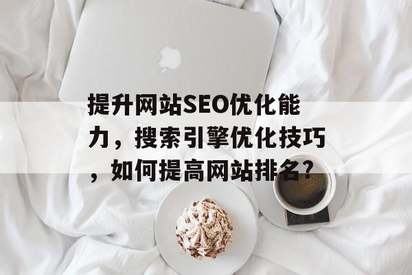 提升网站SEO优化能力,搜索引擎优化技巧,如何提高网站排名? 提升网站SEO优化能力,搜索引擎优化技巧,如何提高网站排名?
