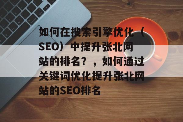 如何在搜索引擎优化(SEO)中提升张北网站的排名?,如何通过关键词优化提升张北网站的SEO排名 如何在搜索引擎优化(SEO)中提升张北网站的排名?,如何通过关键词优化提升张北网站的SEO排名