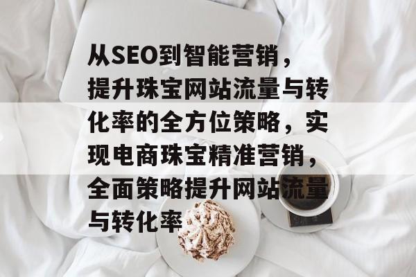 从SEO到智能营销,提升珠宝网站流量与转化率的全方位策略,实现电商珠宝精准营销,全面策略提升网站流量与转化率 从SEO到智能营销,提升珠宝网站流量与转化率的全方位策略,实现电商珠宝精准营销,全面策略提升网站流量与转化率