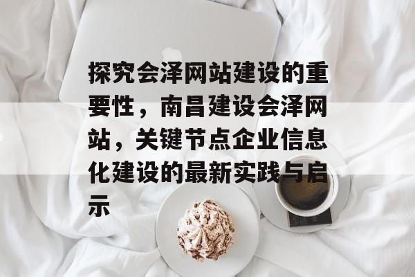 探究会泽网站建设的重要性,南昌建设会泽网站,关键节点企业信息化建设的最新实践与启示 探究会泽网站建设的重要性,南昌建设会泽网站,关键节点企业信息化建设的最新实践与启示