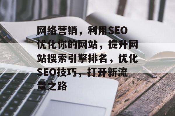 网络营销,利用SEO优化你的网站,提升网站搜索引擎排名,优化SEO技巧,打开新流量之路 网络营销,利用SEO优化你的网站,提升网站搜索引擎排名,优化SEO技巧,打开新流量之路