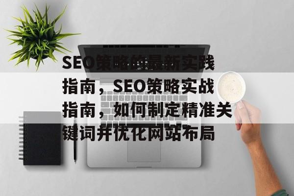 SEO策略的最新实践指南,SEO策略实战指南,如何制定精准关键词并优化网站布局 SEO策略的最新实践指南,SEO策略实战指南,如何制定精准关键词并优化网站布局