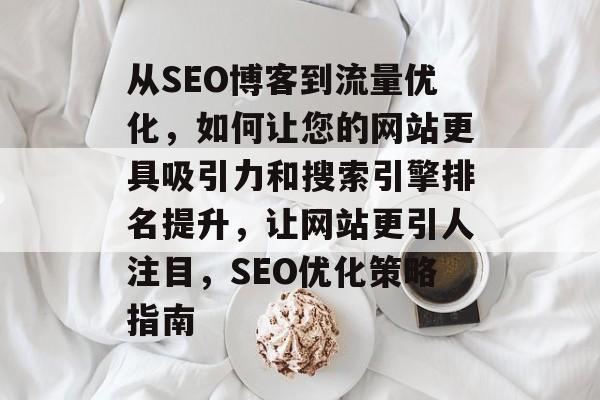 从SEO博客到流量优化,如何让您的网站更具吸引力和搜索引擎排名提升,让网站更引人注目,SEO优化策略指南 从SEO博客到流量优化,如何让您的网站更具吸引力和搜索引擎排名提升,让网站更引人注目,SEO优化策略指南