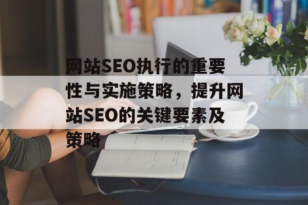 网站SEO执行的重要性与实施策略,提升网站SEO的关键要素及策略 网站SEO执行的重要性与实施策略,提升网站SEO的关键要素及策略