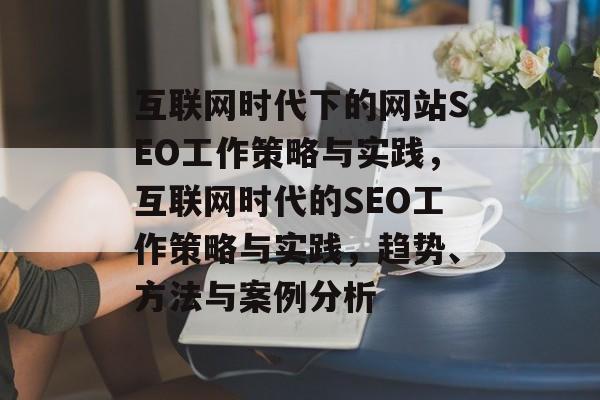 互联网时代下的网站SEO工作策略与实践，互联网时代的SEO工作策略与实践，趋势、方法与案例分析