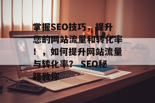 掌握SEO技巧，提升您的网站流量和转化率！，如何提升网站流量与转化率？ SEO秘籍教你