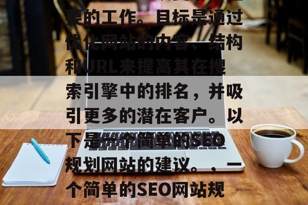 SEO(搜索引擎优化)计划是一项复杂且重要的工作。目标是通过优化网站的内容、结构和URL来提高其在搜索引擎中的排名,并吸引更多的潜在客户。以下是一个简单的SEO规划网站的建议。,一个简单的SEO网站规划建议,提升排名与吸引流量 SEO(搜索引擎优化)计划是一项复杂且重要的工作。目标是通过优化网站的内容、结构和URL来提高其在搜索引擎中的排名,并吸引更多的潜在客户。以下是一个简单的SEO规划网站的建议。,一个简单的SEO网站规划建议,提升排名与吸引流量