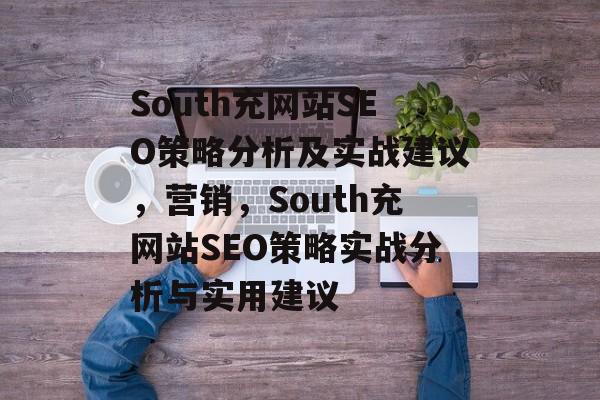 South充网站SEO策略分析及实战建议,营销,South充网站SEO策略实战分析与实用建议 South充网站SEO策略分析及实战建议,营销,South充网站SEO策略实战分析与实用建议