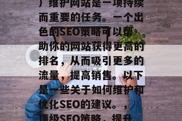SEO(搜索引擎优化)维护网站是一项持续而重要的任务。一个出色的SEO策略可以帮助你的网站获得更高的排名,从而吸引更多的流量,提高销售。以下是一些关于如何维护和优化SEO的建议。,顶级SEO策略,提升网站排名与转化率 SEO(搜索引擎优化)维护网站是一项持续而重要的任务。一个出色的SEO策略可以帮助你的网站获得更高的排名,从而吸引更多的流量,提高销售。以下是一些关于如何维护和优化SEO的建议。,顶级SEO策略,提升网站排名与转化率