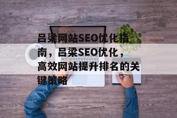 吕梁网站SEO优化指南,吕梁SEO优化,高效网站提升排名的关键策略 吕梁网站SEO优化指南,吕梁SEO优化,高效网站提升排名的关键策略