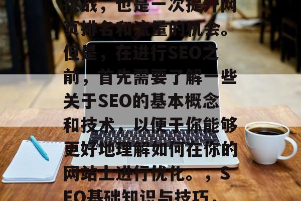 SEO网站优化是一项挑战,也是一次提升网页排名和流量的机会。但是,在进行SEO之前,首先需要了解一些关于SEO的基本概念和技术,以便于你能够更好地理解如何在你的网站上进行优化。,SEO基础知识与技巧,如何进行优化的全攻略 SEO网站优化是一项挑战,也是一次提升网页排名和流量的机会。但是,在进行SEO之前,首先需要了解一些关于SEO的基本概念和技术,以便于你能够更好地理解如何在你的网站上进行优化。,SEO基础知识与技巧,如何进行优化的全攻略