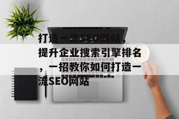 打造一流SEO网站,提升企业搜索引擎排名,一招教你如何打造一流SEO网站 打造一流SEO网站,提升企业搜索引擎排名,一招教你如何打造一流SEO网站