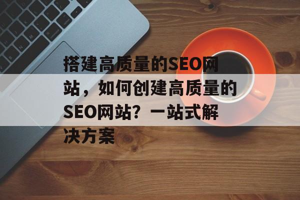 搭建高质量的SEO网站,如何创建高质量的SEO网站?一站式解决方案 搭建高质量的SEO网站,如何创建高质量的SEO网站?一站式解决方案